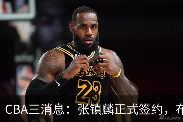 CBA三消息：张镇麟正式签约，布朗和广厦有矛盾，中国男篮增劲敌
